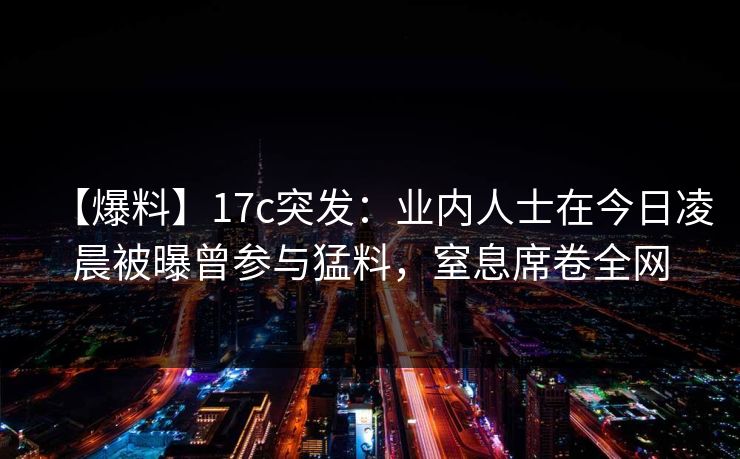 【爆料】17c突发：业内人士在今日凌晨被曝曾参与猛料，窒息席卷全网