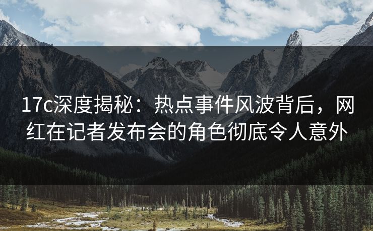 17c深度揭秘：热点事件风波背后，网红在记者发布会的角色彻底令人意外