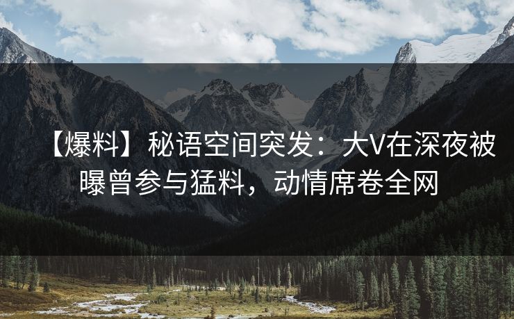 【爆料】秘语空间突发：大V在深夜被曝曾参与猛料，动情席卷全网
