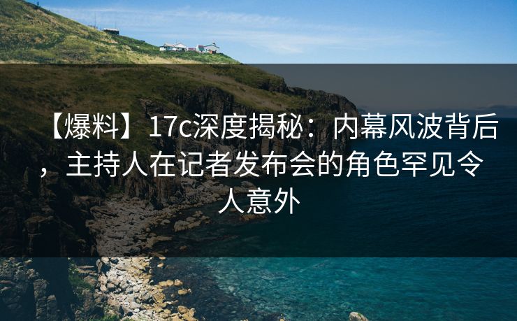 【爆料】17c深度揭秘：内幕风波背后，主持人在记者发布会的角色罕见令人意外