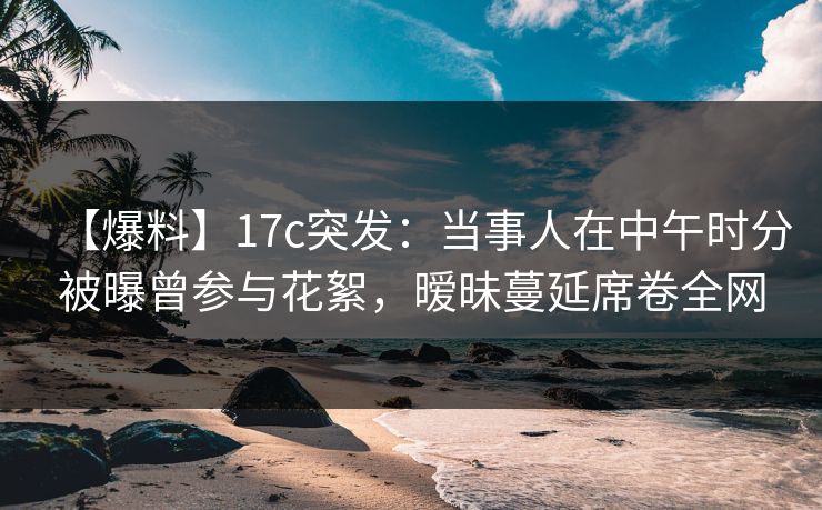 【爆料】17c突发：当事人在中午时分被曝曾参与花絮，暧昧蔓延席卷全网
