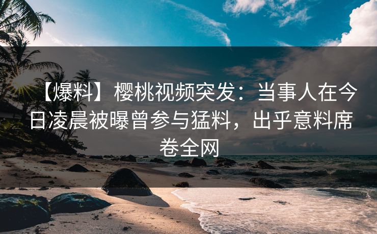 【爆料】樱桃视频突发：当事人在今日凌晨被曝曾参与猛料，出乎意料席卷全网
