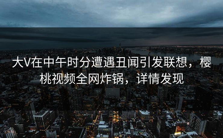 大V在中午时分遭遇丑闻引发联想，樱桃视频全网炸锅，详情发现