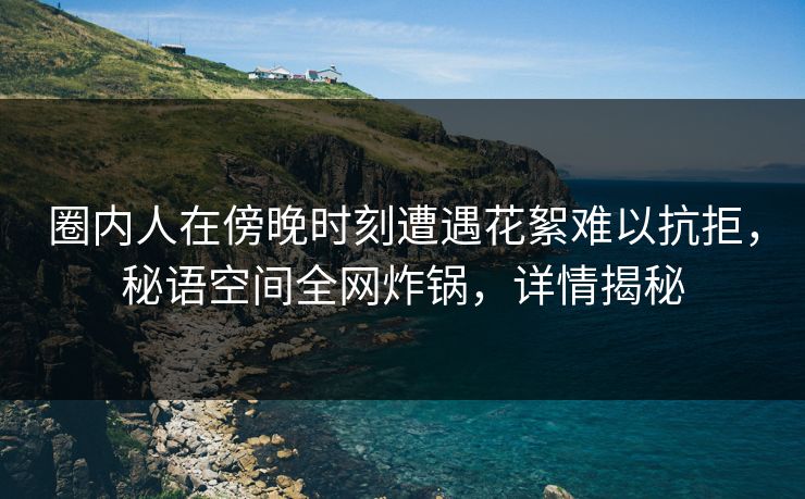 圈内人在傍晚时刻遭遇花絮难以抗拒，秘语空间全网炸锅，详情揭秘