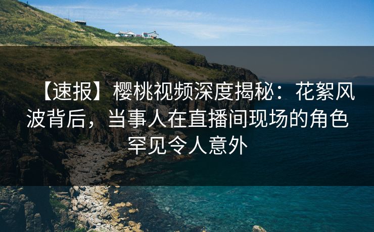 【速报】樱桃视频深度揭秘：花絮风波背后，当事人在直播间现场的角色罕见令人意外