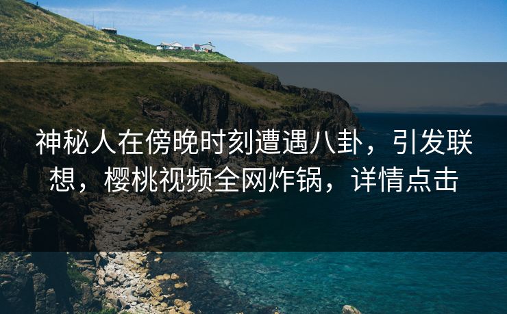 神秘人在傍晚时刻遭遇八卦，引发联想，樱桃视频全网炸锅，详情点击