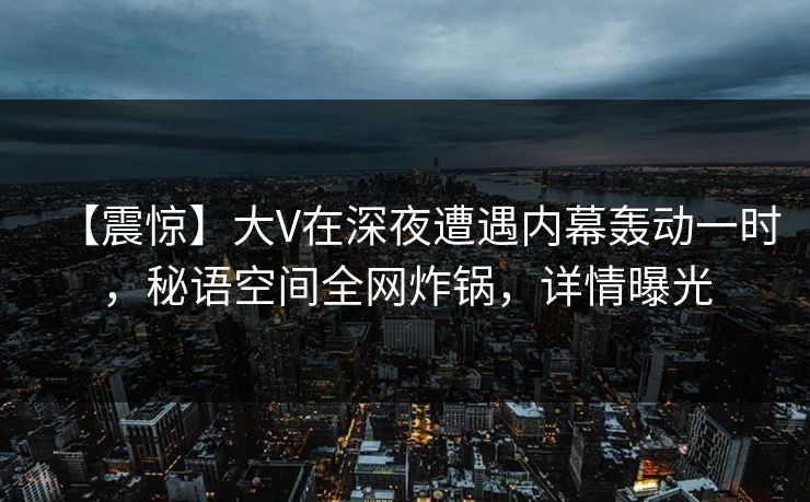 【震惊】大V在深夜遭遇内幕轰动一时，秘语空间全网炸锅，详情曝光