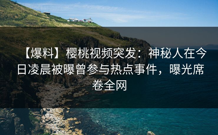 【爆料】樱桃视频突发：神秘人在今日凌晨被曝曾参与热点事件，曝光席卷全网