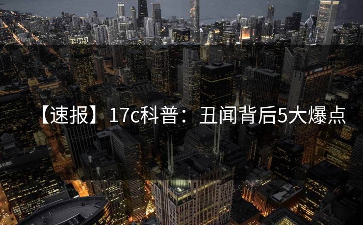 【速报】17c科普：丑闻背后5大爆点