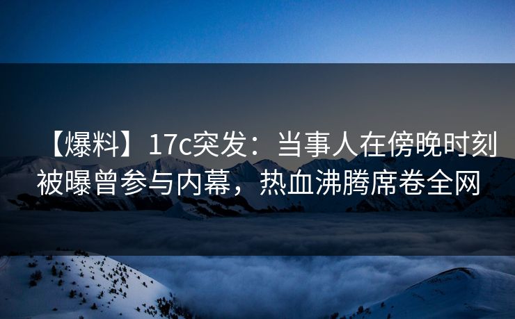 【爆料】17c突发：当事人在傍晚时刻被曝曾参与内幕，热血沸腾席卷全网