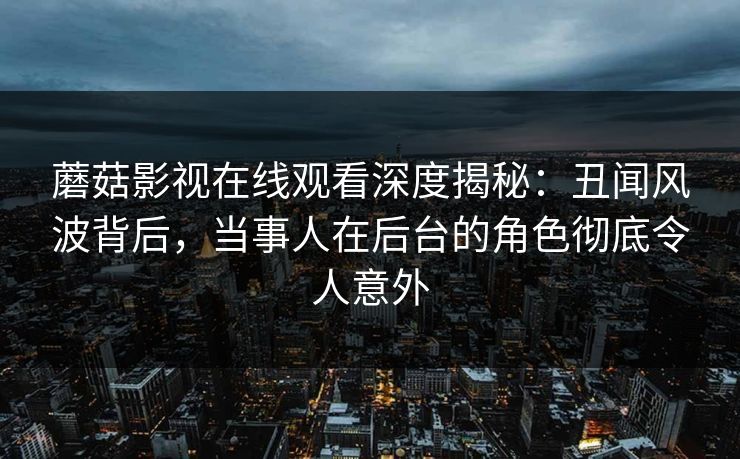 蘑菇影视在线观看深度揭秘：丑闻风波背后，当事人在后台的角色彻底令人意外