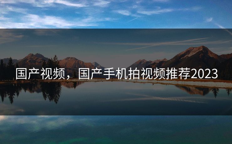 国产视频，国产手机拍视频推荐2023