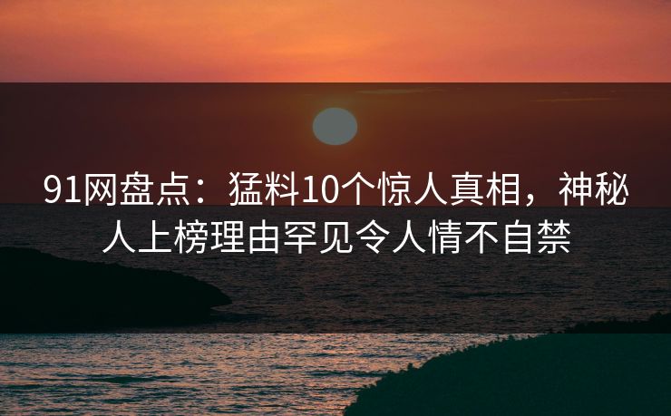 91网盘点：猛料10个惊人真相，神秘人上榜理由罕见令人情不自禁