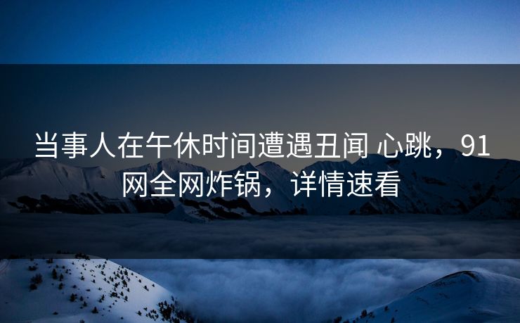 当事人在午休时间遭遇丑闻 心跳，91网全网炸锅，详情速看