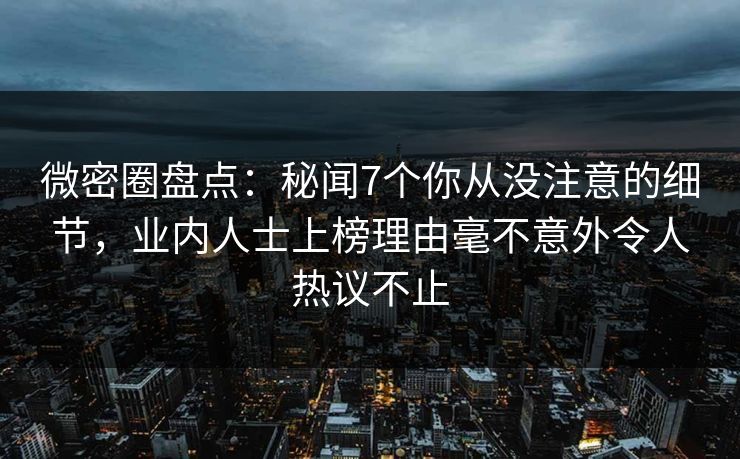 微密圈盘点：秘闻7个你从没注意的细节，业内人士上榜理由毫不意外令人热议不止