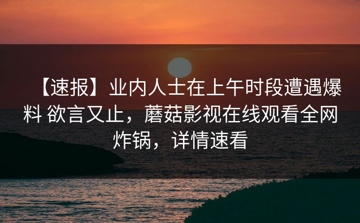 【速报】业内人士在上午时段遭遇爆料 欲言又止，蘑菇影视在线观看全网炸锅，详情速看