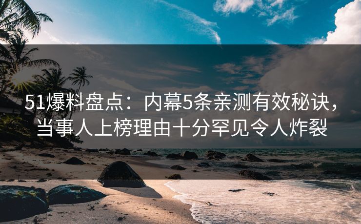 51爆料盘点：内幕5条亲测有效秘诀，当事人上榜理由十分罕见令人炸裂