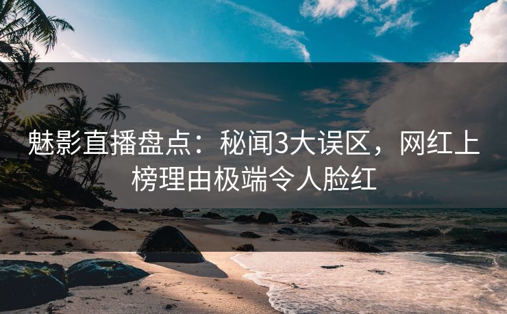 魅影直播盘点：秘闻3大误区，网红上榜理由极端令人脸红