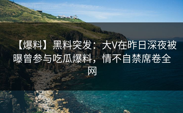 【爆料】黑料突发：大V在昨日深夜被曝曾参与吃瓜爆料，情不自禁席卷全网