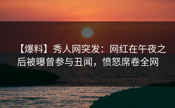 【爆料】秀人网突发：网红在午夜之后被曝曾参与丑闻，愤怒席卷全网