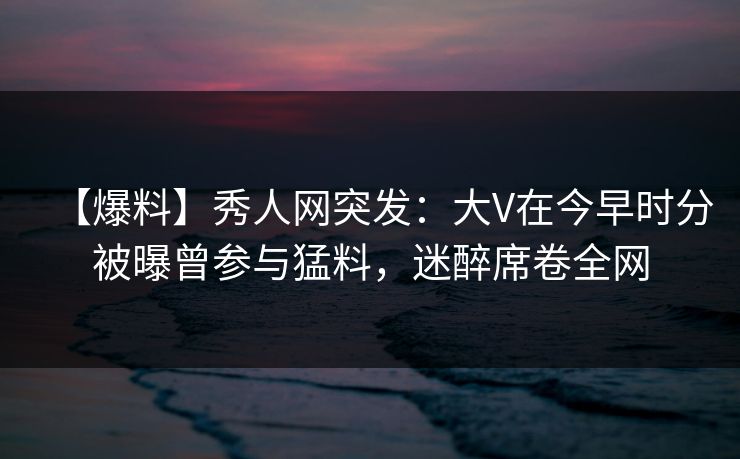 【爆料】秀人网突发：大V在今早时分被曝曾参与猛料，迷醉席卷全网