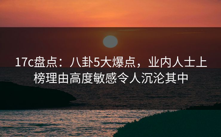 17c盘点：八卦5大爆点，业内人士上榜理由高度敏感令人沉沦其中