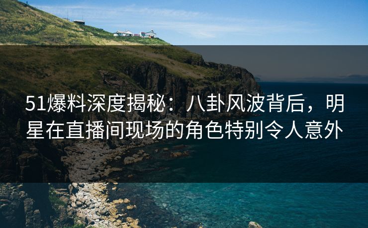 51爆料深度揭秘：八卦风波背后，明星在直播间现场的角色特别令人意外