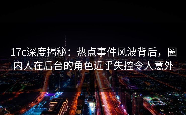 17c深度揭秘：热点事件风波背后，圈内人在后台的角色近乎失控令人意外