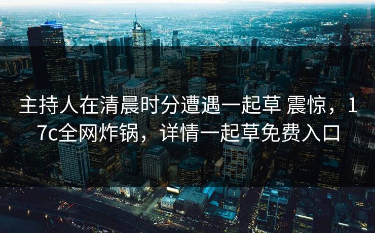 主持人在清晨时分遭遇一起草 震惊，17c全网炸锅，详情一起草免费入口