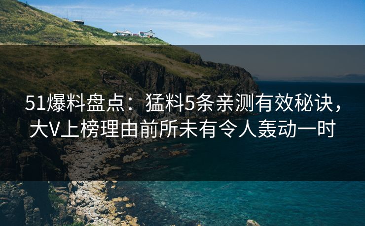 51爆料盘点：猛料5条亲测有效秘诀，大V上榜理由前所未有令人轰动一时