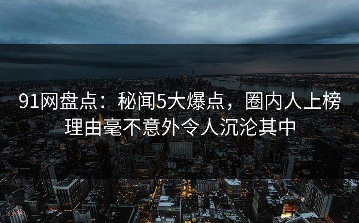 91网盘点：秘闻5大爆点，圈内人上榜理由毫不意外令人沉沦其中
