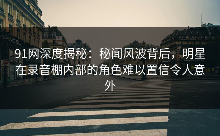 91网深度揭秘：秘闻风波背后，明星在录音棚内部的角色难以置信令人意外