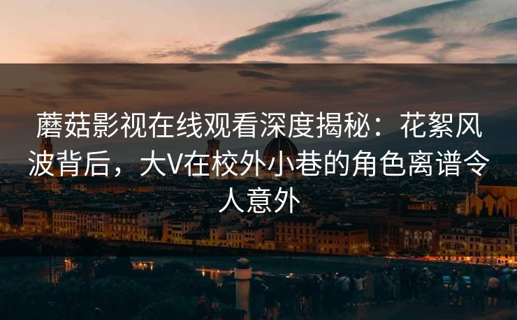 蘑菇影视在线观看深度揭秘：花絮风波背后，大V在校外小巷的角色离谱令人意外