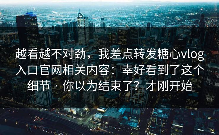 越看越不对劲，我差点转发糖心vlog入口官网相关内容：幸好看到了这个细节 · 你以为结束了？才刚开始