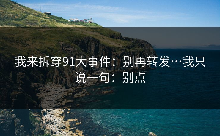 我来拆穿91大事件：别再转发…我只说一句：别点