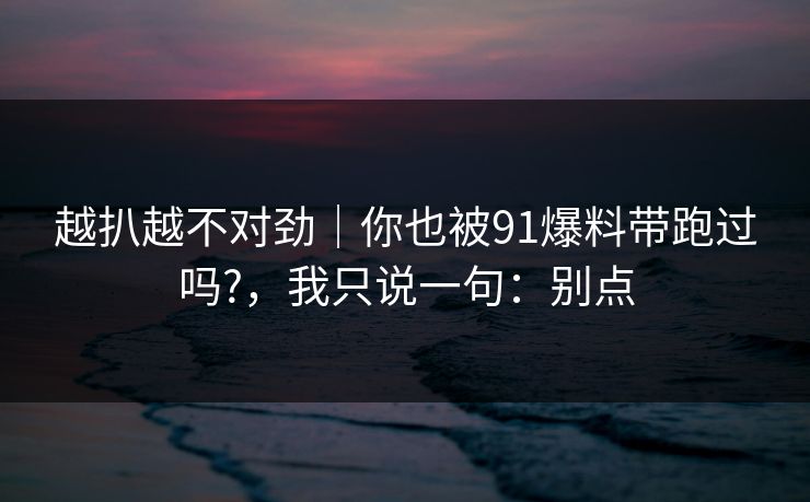 越扒越不对劲｜你也被91爆料带跑过吗?，我只说一句：别点