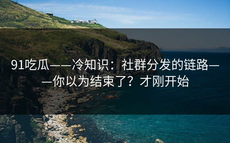 91吃瓜——冷知识：社群分发的链路——你以为结束了？才刚开始