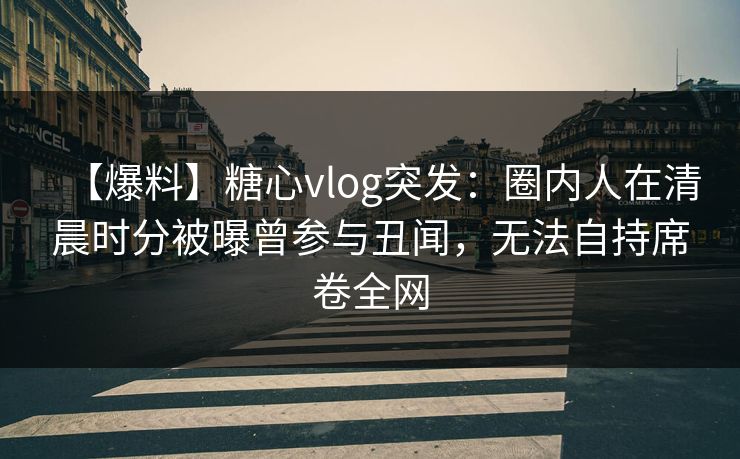 【爆料】糖心vlog突发：圈内人在清晨时分被曝曾参与丑闻，无法自持席卷全网