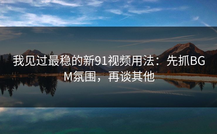 我见过最稳的新91视频用法：先抓BGM氛围，再谈其他