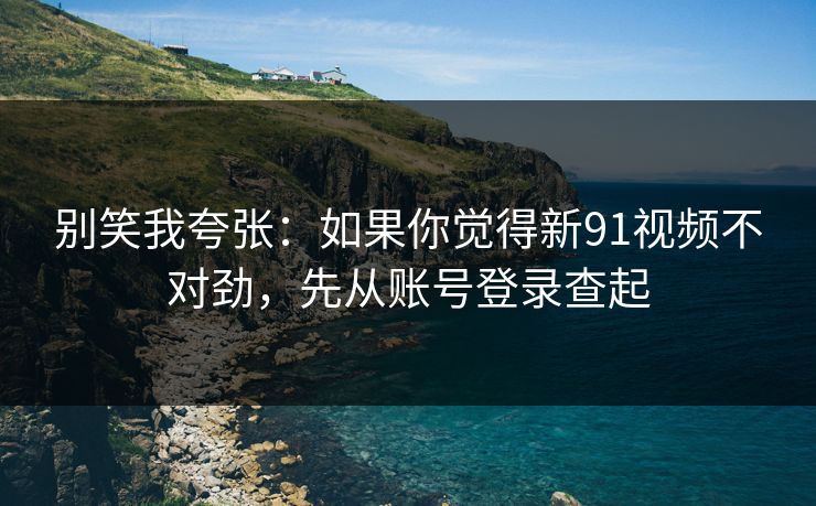 别笑我夸张：如果你觉得新91视频不对劲，先从账号登录查起