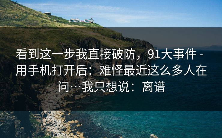 看到这一步我直接破防，91大事件 - 用手机打开后：难怪最近这么多人在问…我只想说：离谱