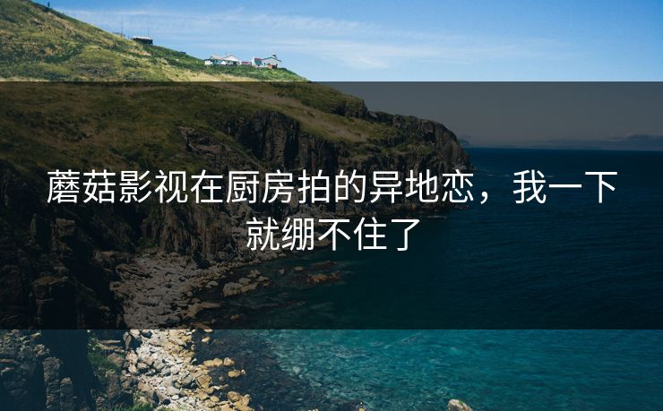 蘑菇影视在厨房拍的异地恋，我一下就绷不住了