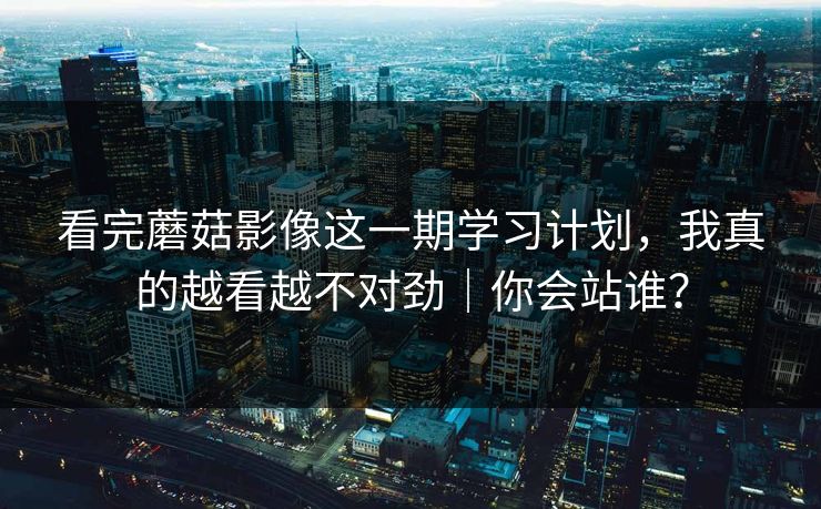 看完蘑菇影像这一期学习计划，我真的越看越不对劲｜你会站谁？