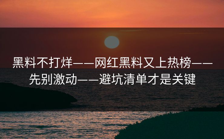黑料不打烊——网红黑料又上热榜——先别激动——避坑清单才是关键