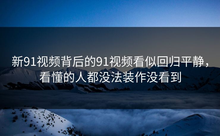 新91视频背后的91视频看似回归平静，看懂的人都没法装作没看到