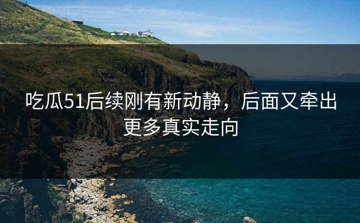 吃瓜51后续刚有新动静，后面又牵出更多真实走向