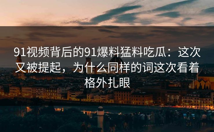 91视频背后的91爆料猛料吃瓜：这次又被提起，为什么同样的词这次看着格外扎眼